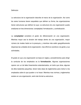 Definición



La estructura de la organización describe el marco de la organización. Así como

los seres humanos tienen esqueletos que definen su forma, las organizaciones

tienen estructuras que definen la suya. La estructura de una organización puede

analizarse en tres dimensiones: complejidad, formalización, y centralización.



La complejidad considera el grado de diferenciación en una organización.

Mientras mayor sea la división del trabajo dentro de una organización, mayor

número de niveles habrá en la jerarquía; y mientras más estén geográficamente

dispersas las unidades de la organización, mas difícil es coordinar a la gente y sus

actividades.



El grado en que una organización se basa en reglas y procedimientos para dirigir

la conducta de los empleados es la formalización. Algunas organizaciones

operan con un de tales lineamientos estandarizados, en tanto que otras, algunas

de ellos bastantes pequeñas, tienen toda clase de reglamentos para instruir a los

empleados sobre lo que pueden o no hacer. Mientras mas normas y reglamentos

existan en una organización, será más formal su estructura.
 