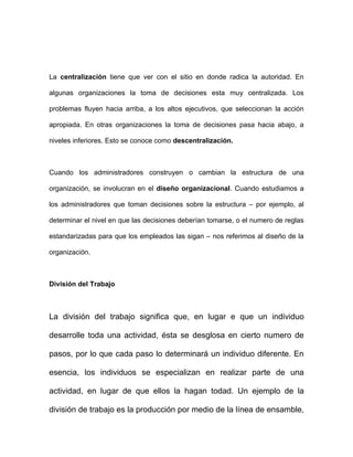 La centralización tiene que ver con el sitio en donde radica la autoridad. En

algunas organizaciones la toma de decisiones esta muy centralizada. Los

problemas fluyen hacia arriba, a los altos ejecutivos, que seleccionan la acción

apropiada. En otras organizaciones la toma de decisiones pasa hacia abajo, a

niveles inferiores. Esto se conoce como descentralización.



Cuando los administradores construyen o cambian la estructura de una

organización, se involucran en el diseño organizacional. Cuando estudiamos a

los administradores que toman decisiones sobre la estructura – por ejemplo, al

determinar el nivel en que las decisiones deberían tomarse, o el numero de reglas

estandarizadas para que los empleados las sigan – nos referimos al diseño de la

organización.



División del Trabajo



La división del trabajo significa que, en lugar e que un individuo

desarrolle toda una actividad, ésta se desglosa en cierto numero de

pasos, por lo que cada paso lo determinará un individuo diferente. En

esencia, los individuos se especializan en realizar parte de una

actividad, en lugar de que ellos la hagan todad. Un ejemplo de la

división de trabajo es la producción por medio de la línea de ensamble,
 