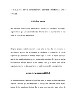 en la que cada obrero realiza la misma actividad estandarizada una y

otra vez.



                              Unidad de mando



Los escritores clásicos que pugnaban por el principio de unidad de mando,

argumentaban que un subordinado sólo debería tener un superior ante el cual

fuese en forma directa responsable.




Ninguna persona debería reportar a dos jefes o mas. De otra manera, un

subordinado tendría que enfrentarse a demandas o prioridades de varios

superiores que entrarían en conflicto. El concepto de unidad de mando era lógico

cuando las organizaciones eran, en comparación, sencillas. En la mayor de las

circunstancias actuales todavía es un consejo sano, y la mayor parte de las

organizaciones hoy en día se adhieren en grado considerable a este principio.



                       Autoridad y responsabilidad



La autoridad se refiere a los derechos inherentes a un puesto administrativo de dar

órdenes y esperar que se obedezcan. El principio de autoridad era un dogma

básico de los escritores clásicos. Se le veía como adhesivo que unía a la
 