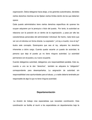 organización. Debía delegarse hacia abajo, a los gerentes subordinados, dándoles

ciertos derechos mientras se les fijaban ciertos limites dentro de los que deberían

operar.

Cada puesto administrativo tiene ciertos derechos específicos de quienes los

ocupan adquieren por la jerarquía o titulo del puesto. Por tanto, la autoridad se

relaciona con la posición de un dentro de la organización, y pasa por alto las

características personales del administrador individual. De hecho, nada tiene que

ver con el individuo en forma directa. La expresión “¡ el rey a muerto; viva el rey!”

ilustra este concepto. Quienquiera que sea el rey, adquiere los derechos

inherentes a dicho cargo. Cuando queda vacante un puesto de autoridad, la

persona que dejo el puesto ya no tiene ninguna autoridad. La autoridad

permanece con el puesto y su nuevo ocupante.

Cuando delegamos autoridad, delegamos una responsabilidad paralela. Esto es,

cuando a uno se le dan “derechos”,          también se adquiere la “obligación”

correspondiente    para   desempeñarlos.     La   asignación    de   autoridad    sin

responsabilidad crea oportunidades para el abuso, y a nadie debería tenérsele por

responsable de algo lo que no tiene ninguna autoridad.




                              Departamentación



La división de trabajo crea especialistas que necesitan coordinación. Esta

coordinación se facilita al reunir a los especialistas en departamentos bajo la
 