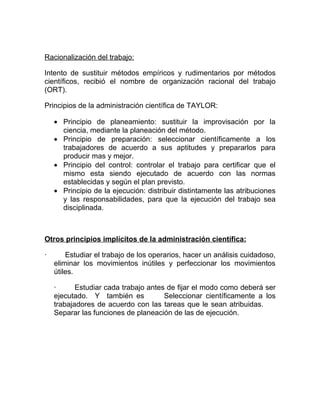 Racionalización del trabajo:

Intento de sustituir métodos empíricos y rudimentarios por métodos
científicos, recibió el nombre de organización racional del trabajo
(ORT).

Principios de la administración científica de TAYLOR:

    • Principio de planeamiento: sustituir la improvisación por la
      ciencia, mediante la planeación del método.
    • Principio de preparación: seleccionar científicamente a los
      trabajadores de acuerdo a sus aptitudes y prepararlos para
      producir mas y mejor.
    • Principio del control: controlar el trabajo para certificar que el
      mismo esta siendo ejecutado de acuerdo con las normas
      establecidas y según el plan previsto.
    • Principio de la ejecución: distribuir distintamente las atribuciones
      y las responsabilidades, para que la ejecución del trabajo sea
      disciplinada.



Otros principios implícitos de la administración científica:

·       Estudiar el trabajo de los operarios, hacer un análisis cuidadoso,
    eliminar los movimientos inútiles y perfeccionar los movimientos
    útiles.

    ·      Estudiar cada trabajo antes de fijar el modo como deberá ser
    ejecutado. Y también es           Seleccionar científicamente a los
    trabajadores de acuerdo con las tareas que le sean atribuidas.
    Separar las funciones de planeación de las de ejecución.
 