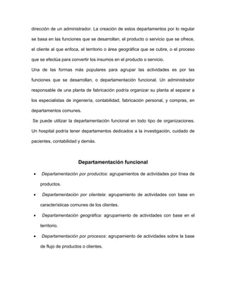 dirección de un administrador. La creación de estos departamentos por lo regular

se basa en las funciones que se desarrollan, el producto o servicio que se ofrece,

el cliente al que enfoca, el territorio o área geográfica que se cubre, o el proceso

que se efectúa para convertir los insumos en el producto o servicio.

Una de las formas más populares para agrupar las actividades es por las

funciones que se desarrollan, o departamentación funcional. Un administrador

responsable de una planta de fabricación podría organizar su planta al separar a

los especialistas de ingeniería, contabilidad, fabricación personal, y compras, en

departamentos comunes.

Se puede utilizar la departamentación funcional en todo tipo de organizaciones.

Un hospital podría tener departamentos dedicados a la investigación, cuidado de

pacientes, contabilidad y demás.



                         Departamentación funcional

 •   Departamentación por productos: agrupamientos de actividades por línea de

     productos.

 •    Departamentación por clientela: agrupamiento de actividades con base en

     características comunes de los clientes.

 •    Departamentación geográfica: agrupamiento de actividades con base en el

     territorio.

 •   Departamentación por procesos: agrupamiento de actividades sobre la base

     de flujo de productos o clientes.
 