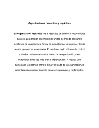 Organizaciones mecánicas y orgánicas



La organización mecánica fue el resultado de combinar los principios

  clásicos. La adhesión al principio de unidad de mando aseguro la

existencia de una jerarquía formal de autoridad por un superior, donde

a cada persona se le supervisa. El mantener corto el tramo de control

    a niveles cada vez mas altos dentro de la organización, creo

    estructuras cada vez mas altas e impersonales. A medida que

aumentaba la distancia entre la cima y el fondo de la organización, la

 administración superior imponía cada vez mas reglas y reglamentos.
 