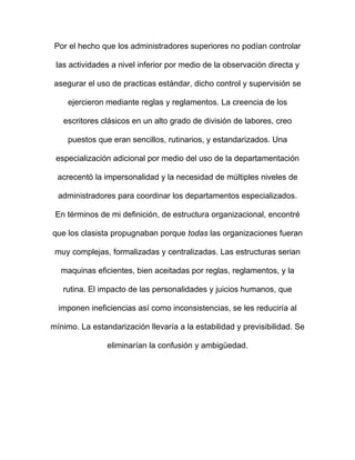 Por el hecho que los administradores superiores no podían controlar

 las actividades a nivel inferior por medio de la observación directa y

 asegurar el uso de practicas estándar, dicho control y supervisión se

     ejercieron mediante reglas y reglamentos. La creencia de los

   escritores clásicos en un alto grado de división de labores, creo

     puestos que eran sencillos, rutinarios, y estandarizados. Una

 especialización adicional por medio del uso de la departamentación

  acrecentó la impersonalidad y la necesidad de múltiples niveles de

  administradores para coordinar los departamentos especializados.

 En términos de mi definición, de estructura organizacional, encontré

que los clasista propugnaban porque todas las organizaciones fueran

 muy complejas, formalizadas y centralizadas. Las estructuras serian

  maquinas eficientes, bien aceitadas por reglas, reglamentos, y la

   rutina. El impacto de las personalidades y juicios humanos, que

  imponen ineficiencias así como inconsistencias, se les reduciría al

mínimo. La estandarización llevaría a la estabilidad y previsibilidad. Se

                eliminarían la confusión y ambigüedad.
 