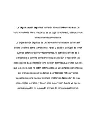 La organización orgánica (también llamada adhocracia) es un

contraste con la forma mecánica es de baja complejidad, formalización

                     y bastante descentralizada.

  La organización orgánica es una forma muy adaptable, que es tan

suelta y flexible como la mecánica, rígida y estable. En lugar de tener

   puestos estandarizados y reglamentos, la estructura suelta de la

  adhocracia le permite cambiar con rapidez según lo requieran las

necesidades. La adhocracia tiene división del trabajo, pero los puestos

que la gente ocupa no están estandarizados. Los empleados tienden a

    ser profesionales con tendencia a ser técnicos hábiles y estar

  capacitados para manejar diversos problemas. Necesitan de muy

  pocas reglas formales, y tienen poca supervisión directa ya que su

    capacitación les ha inculcado normas de conducta profesional.
 