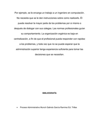 Por ejemplo, se le encarga un trabajo a un ingeniero en computación.

  No necesita que se le den instrucciones sobre como realizarlo. Él

      puede resolver la mayor parte de los problemas por si mismo o

después de dialogar con sus colegas. Las normas profesionales guían

         su comportamiento. La organización orgánica es baja en

centralización, a fin de que el profesional pueda responder con rapidez

       a los problemas, y toda vez que no se puede esperar que la

 administración superior tenga experiencia suficiente para tomar las

                        decisiones que se necesitan.




                                BIBLIOGRAFÍA




  •     Proceso Administrativo Munch Galindo García Ramírez Ed. Trillas
 