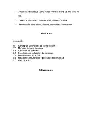 •   Proceso Administrativo Koantz Harold /Wehrich Heinz Ed. Mc Graw Hill

          1994

      •   Proceso Administrativo Fernández Arena José Antonio 1994

      •   Administración sexta edición, Robbins, Stephens Ed. Prentice Hall




                                   UNIDAD VIII.


Integración

8.1       Conceptos y principios de la integración
8.2       Reclutamiento de personal.
8.3       Selección de personal
8.4       Introducción o inducción del personal.
8.5       Desarrollo del personal.
8.6       Relaciones industriales y públicas de la empresa.
8.7       Caso práctico.



                                   Introducción.
 