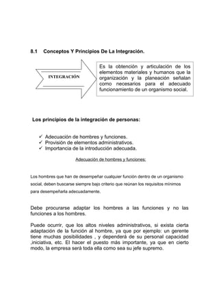 8.1    Conceptos Y Principios De La Integración.


                                   Es la obtención y articulación de los
                                   elementos materiales y humanos que la
          INTEGRACIÓN              organización y la planeación señalan
                                   como necesarios para el adecuado
                                   funcionamiento de un organismo social.




Los principios de la integración de personas:


       Adecuación de hombres y funciones.
       Provisión de elementos administrativos.
       Importancia de la introducción adecuada.

                       Adecuación de hombres y funciones:



Los hombres que han de desempeñar cualquier función dentro de un organismo
social, deben buscarse siempre bajo criterio que reúnan los requisitos mínimos
para desempeñarla adecuadamente.


Debe procurarse adaptar los hombres a las funciones y no las
funciones a los hombres.

Puede ocurrir, que los altos niveles administrativos, si exista cierta
adaptación de la función al hombre, ya que por ejemplo: un gerente
tiene muchas posibilidades , y dependerá de su personal capacidad
,iniciativa, etc. El hacer el puesto más importante, ya que en cierto
modo, la empresa será toda ella como sea su jefe supremo.
 