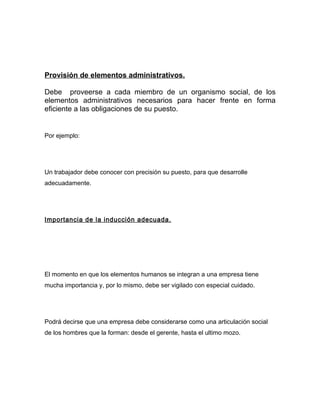 Provisión de elementos administrativos.

Debe proveerse a cada miembro de un organismo social, de los
elementos administrativos necesarios para hacer frente en forma
eficiente a las obligaciones de su puesto.


Por ejemplo:




Un trabajador debe conocer con precisión su puesto, para que desarrolle
adecuadamente.




Importancia de la inducción adecuada.




El momento en que los elementos humanos se integran a una empresa tiene
mucha importancia y, por lo mismo, debe ser vigilado con especial cuidado.




Podrá decirse que una empresa debe considerarse como una articulación social
de los hombres que la forman: desde el gerente, hasta el ultimo mozo.
 