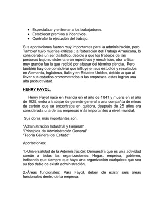 • Especializar y entrenar a los trabajadores.
  • Establecer premios e incentivos.
  • Controlar la ejecución del trabajo.

Sus aportaciones fueron muy importantes para la administración, pero
Tambien tuvo muchas críticas ; la federación del Trabajo Americana, lo
consideraba un ser diabólico, debido a que los trabajos de las
personas bajo su sistema eran repetitivos y mecánicos, otra crítica
muy grande fue la que recibió por abusar del término ciencia. Pero
también hay que considerar que influye en sus estudios y resultados
en Alemania, Inglaterra, Italia y en Estados Unidos, debido a que al
llevar sus estudios cronometrados a las empresas, estas logran una
alta productividad.

HENRY FAYOL.

   Henry Fayol nace en Francia en el año de 1841 y muere en el año
de 1925, entra a trabajar de gerente general a una compañía de minas
de carbón que se encontraba en quiebra, después de 25 años era
considerada una de las empresas más importantes a nivel mundial.

Sus obras más importantes son:

"Administración Industrial y General"
"Principios de Administración General"
"Teoría General del Estado"

Aportaciones:

1.-Universalidad de la Administración: Demuestra que es una actividad
común a todas las organizaciones: Hogar, empresa, gobierno,
indicando que siempre que haya una organización cualquiera que sea
su tipo debe de existir administración.

2.-Áreas funcionales: Para Fayol, deben de existir seis áreas
funcionales dentro de la empresa:
 