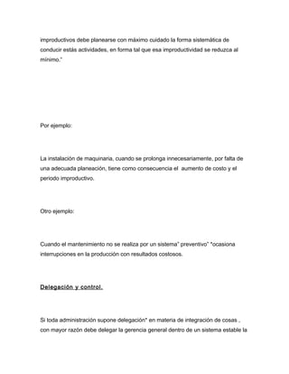 improductivos debe planearse con máximo cuidado la forma sistemática de
conducir estás actividades, en forma tal que esa improductividad se reduzca al
mínimo.”




Por ejemplo:




La instalación de maquinaria, cuando se prolonga innecesariamente, por falta de
una adecuada planeación, tiene como consecuencia el aumento de costo y el
periodo improductivo.




Otro ejemplo:




Cuando el mantenimiento no se realiza por un sistema” preventivo” *ocasiona
interrupciones en la producción con resultados costosos.




Delegación y control.




Si toda administración supone delegación* en materia de integración de cosas ,
con mayor razón debe delegar la gerencia general dentro de un sistema estable la
 