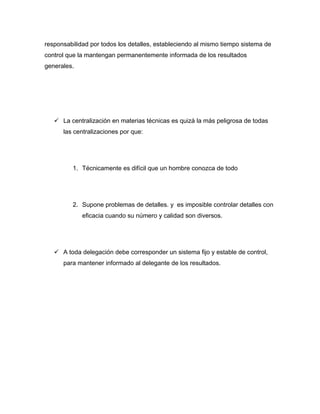 responsabilidad por todos los detalles, estableciendo al mismo tiempo sistema de
control que la mantengan permanentemente informada de los resultados
generales.




    La centralización en materias técnicas es quizá la más peligrosa de todas
      las centralizaciones por que:




         1. Técnicamente es difícil que un hombre conozca de todo




         2. Supone problemas de detalles. y es imposible controlar detalles con
             eficacia cuando su número y calidad son diversos.




    A toda delegación debe corresponder un sistema fijo y estable de control,
      para mantener informado al delegante de los resultados.
 
