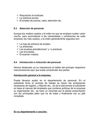  Requisición al sindicato
    La solicitud escrita.
    El empleo de prensa, radio, televisión etc.


8.3    Selección de personal.

Aunque los medios usados y el orden en que se emplean suelen variar
mucho, para acomodarse a las necesidades y condiciones de cada
empresa, los más usados, y el orden generalmente seguidos son:

      La hoja de solicitud de empleo.
      La entrevista
      Las pruebas psicotécnicas* y / o practicas.
      Las encuestas.
      El examen medico.


8.4    Introducción o inducción del personal.

Hemos destacado ya su importancia al hablar del principio respectivo
mencionaremos aquí que suele comprender dos partes:

Introducción general a la empresa.

Puede llevarse acabo en el departamento de personal. En el
solicitante firma el contrato de trabajo se hacen las anotaciones
necesarias de registro, y filiación etc., se da la bienvenida al solicitante
en base al manual del empleado que contiene políticas de la empresa
su organización etc., se hace un recorrido por la planta presentación
con los principales jefes que ha de tratar y finalmente con su jefe
inmediato.




En su departamento o sección.
 