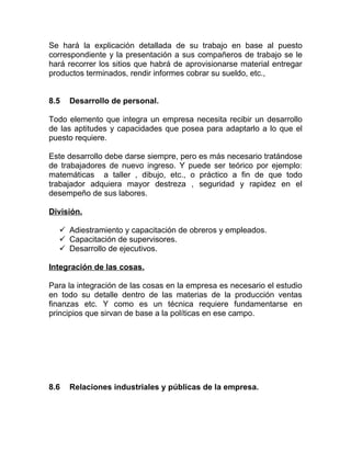 Se hará la explicación detallada de su trabajo en base al puesto
correspondiente y la presentación a sus compañeros de trabajo se le
hará recorrer los sitios que habrá de aprovisionarse material entregar
productos terminados, rendir informes cobrar su sueldo, etc.,


8.5   Desarrollo de personal.

Todo elemento que integra un empresa necesita recibir un desarrollo
de las aptitudes y capacidades que posea para adaptarlo a lo que el
puesto requiere.

Este desarrollo debe darse siempre, pero es más necesario tratándose
de trabajadores de nuevo ingreso. Y puede ser teórico por ejemplo:
matemáticas a taller , dibujo, etc., o práctico a fin de que todo
trabajador adquiera mayor destreza , seguridad y rapidez en el
desempeño de sus labores.

División.

   Adiestramiento y capacitación de obreros y empleados.
   Capacitación de supervisores.
   Desarrollo de ejecutivos.

Integración de las cosas.

Para la integración de las cosas en la empresa es necesario el estudio
en todo su detalle dentro de las materias de la producción ventas
finanzas etc. Y como es un técnica requiere fundamentarse en
principios que sirvan de base a la políticas en ese campo.




8.6   Relaciones industriales y públicas de la empresa.
 