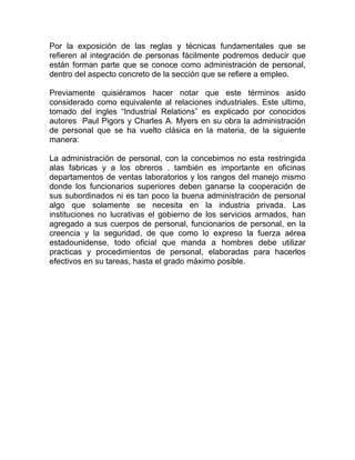 Por la exposición de las reglas y técnicas fundamentales que se
refieren al integración de personas fácilmente podremos deducir que
están forman parte que se conoce como administración de personal,
dentro del aspecto concreto de la sección que se refiere a empleo.

Previamente quisiéramos hacer notar que este términos asido
considerado como equivalente al relaciones industriales. Este ultimo,
tomado del ingles “Industrial Relations” es explicado por conocidos
autores Paul Pigors y Charles A. Myers en su obra la administración
de personal que se ha vuelto clásica en la materia, de la siguiente
manera:

La administración de personal, con la concebimos no esta restringida
alas fabricas y a los obreros . también es importante en oficinas
departamentos de ventas laboratorios y los rangos del manejo mismo
donde los funcionarios superiores deben ganarse la cooperación de
sus subordinados ni es tan poco la buena administración de personal
algo que solamente se necesita en la industria privada. Las
instituciones no lucrativas el gobierno de los servicios armados, han
agregado a sus cuerpos de personal, funcionarios de personal, en la
creencia y la seguridad, de que como lo expreso la fuerza aérea
estadounidense, todo oficial que manda a hombres debe utilizar
practicas y procedimientos de personal, elaboradas para hacerlos
efectivos en su tareas, hasta el grado máximo posible.
 