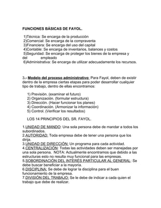 FUNCIONES BÁSICAS DE FAYOL.

 1)Técnica: Se encarga de la producción
 2)Comercial: Se encarga de la compraventa
 3)Financiera: Se encarga del uso del capital
 4)Contable: Se encarga de inventarios, balances y costos
 5)Seguridad: Se encarga de proteger los bienes de la empresa y
del        empleado
 6)Administrativa: Se encarga de utilizar adecuadamente los recursos.



3.- Modelo del proceso administrativo: Para Fayol, deben de existir
dentro de la empresa ciertas etapas para poder desarrollar cualquier
tipo de trabajo, dentro de ellas encontramos:

  1) Previsión. (examinar el futuro)
  2) Organización. (formular estructura)
  3) Dirección. (Hacer funcionar los planes)
  4) Coordinación. (Armonizar la información)
  5) Control. (Verificar los resultados)

  LOS 14 PRINCIPIOS DEL SR. FAYOL.

1.UNIDAD DE MANDO: Una sola persona debe de mandar a todos los
subordinados.
2.AUTORIDAD: Toda empresa debe de tener una persona que los
dirija.
3.UNIDAD DE DIRECCIÓN: Un programa para cada actividad.
4.CENTRALIZACIÓN: Todas las actividades deben ser manejadas por
una sola persona. NOTA: Actualmente encontramos que debido a las
estructuras esto no resulta muy funcional para las empresas.
5.SOBORDINACIÓN DEL INTERÉS PARTICULAR AL GENERAL: Se
debe buscar beneficiar a la mayoría.
6.DISCIPLINA: Se debe de lograr la disciplina para el buen
funcionamiento de la empresa.
7.DIVISIÓN DEL TRABAJO: Se le debe de indicar a cada quien el
trabajo que debe de realizar.
 