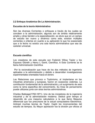 2.2 Enfoque Anatómico De La Administración.

Escuelas de la teoría Administrativa

Son las diversas Corrientes o enfoques a través de los cuales se
conciben a la administración; algunas son de ámbito relativamente
amplio y otras tienden a la especialización. es obvio que en un campo
de estudio tan nuevo y dinámico como este, existían múltiples
corrientes o criterios en cuanto a su aplicación lo que ha ocasionado
que a la fecha no existía una sola teoría administrativa que sea de
carácter universal.



Escuela científica

Los creadores de esta escuela son Federick Wilow Taylor y los
Esposos Gibreth y Henry L Gantt, Científica. A Esta Corriente se le
llama Administración Científica

 Por la racionalización que hace de los dos métodos de ingeniería
aplicados a la administración y debido a desarrollan investigaciones
experimentales orientadas hacia el obrero

Las Relaciones que provoco e Taylorismo, al implantarse en las
industrias americana y europeas, fueron en ocasiones violentas. La
contribución fundamental de la administración y el surgimiento de esta
como la rama especifica del conocimiento. Su línea de pensamiento
puede utilizarse junto con otras teorías administrativas.

Charles Babbage(1792-1871). Uno de los iniciadores de la ingeniería
industrial y de la administración moderna. Dedicó gran tiempo al
desarrollo de una maquina calculadora a la que llamo Maquina
diferencial que fue precursora de la actual computadora Electrónica.
Anticipó muchas teorías de Taylor. Captó los inconvenientes del
estudio de tiempos. Su Mayor aportación fue la división por oficios al
 