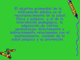 <ul><li>El objetivo primordial de la intervención médica es el reestablecimiento de la salud física y psíquica, y el de la...