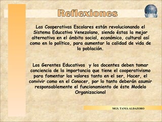 Haga clic para modificar el estilo de título del patrón Haga clic para modificar el estilo de texto del patrón Segundo nivel Tercer nivel Cuarto nivel Quinto nivel Reflexiones Las Cooperativas Escolares están revolucionando el Sistema Educativo Venezolano, siendo éstas la mejor alternativa en el ámbito social, económico, cultural así como en lo político, para aumentar la calidad de vida de la población. Los Gerentes Educativos  y los docentes deben tomar conciencia de la importancia que tiene el cooperativismo para fomentar los valores tanto en el ser, Hacer, el convivir como en el Conocer, por lo tanto deberán asumir responsablemente el funcionamiento de éste Modelo Organizacional MGS. TANIA ALDAZORO 
