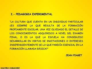 I.- PEDAGOGIA EXPERIMENTAL “ LA CULTURA QUE CUENTA EN UN INDIVIDUO PARTICULAR ¿ES SIEMPRE LA QUE RESULTA DE LA FORMACIÓN PROPIAMENTE ESCOLAR, UNA VEZ OLVIDADO EL DETALLE DE LOS CONOCIMIENTOS ADQUIRIDOS A NIVEL DEL EXAMEN FINAL, O ES LA QUE LA ESCUELA HA CONSEGUIDO DESARROLLAR EN VIRTUD DE INCITACIONES O INTERESES INDEPENDIENTEMENTE DE LO QUE PARECÍA ESENCIAL EN LA FORMACIÓN LLAMADA BÁSICA?” JEAN PIAGET DALYIRA CAMACARO 