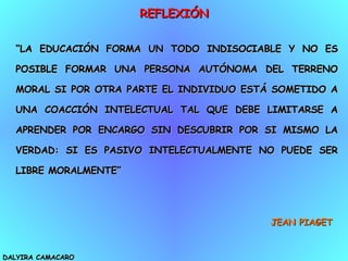 REFLEXIÓN DALYIRA CAMACARO “ LA EDUCACIÓN FORMA UN TODO INDISOCIABLE Y NO ES POSIBLE FORMAR UNA PERSONA AUTÓNOMA DEL TERRENO MORAL SI POR OTRA PARTE EL INDIVIDUO ESTÁ SOMETIDO A UNA COACCIÓN INTELECTUAL TAL QUE DEBE LIMITARSE A APRENDER POR ENCARGO SIN DESCUBRIR POR SI MISMO LA VERDAD: SI ES PASIVO INTELECTUALMENTE NO PUEDE SER LIBRE MORALMENTE” JEAN PIAGET 