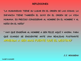 REFLEXIONES  YULIBETH GUISSEPE “ LA HUMANIDAD TIENE SU LUGAR EN EL ORDEN DE LAS COSAS; LA INFANCIA TIENE TAMBIÉN EL SUYO EN EL ORDEN DE LA VIDA HUMANA; ES PRECISO CONSIDERAR AL HOMBRE EN EL HOMBRE Y AL NIÑO EN EL NIÑO” “  HAY QUE ENSEÑAR AL HOMBRE A SER FELIZ AQUÍ Y AHORA. PARA QUE CUANDO SE ENCUENTRE ANTE UNA REALIDAD FUSTRANTE  APRENDA A SER MAS FUERTE QUE EL DESTINO ” J.J. ROUSSEAU 