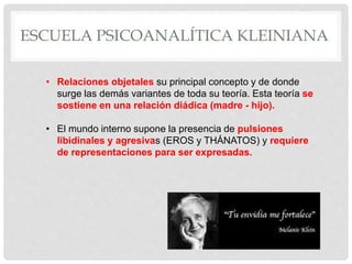 ESCUELA PSICOANALÍTICA KLEINIANA
• Relaciones objetales su principal concepto y de donde
surge las demás variantes de toda su teoría. Esta teoría se
sostiene en una relación diádica (madre - hijo).
• El mundo interno supone la presencia de pulsiones
libidinales y agresivas (EROS y THÁNATOS) y requiere
de representaciones para ser expresadas.
 