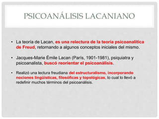 PSICOANÁLISIS LACANIANO
• La teoría de Lacan, es una relectura de la teoría psicoanalítica
de Freud, retornando a algunos conceptos iniciales del mismo.
• Jacques-Marie Émile Lacan (París, 1901-1981), psiquiatra y
psicoanalista, buscó reorientar el psicoanálisis.
• Realizó una lectura freudiana del estructuralismo, incorporando
nociones lingüísticas, filosóficas y topológicas, lo cual lo llevó a
redefinir muchos términos del psicoanálisis.
 