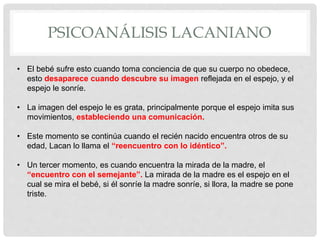 PSICOANÁLISIS LACANIANO
• El bebé sufre esto cuando toma conciencia de que su cuerpo no obedece,
esto desaparece cuando descubre su imagen reflejada en el espejo, y el
espejo le sonríe.
• La imagen del espejo le es grata, principalmente porque el espejo imita sus
movimientos, estableciendo una comunicación.
• Este momento se continúa cuando el recién nacido encuentra otros de su
edad, Lacan lo llama el “reencuentro con lo idéntico”.
• Un tercer momento, es cuando encuentra la mirada de la madre, el
“encuentro con el semejante”. La mirada de la madre es el espejo en el
cual se mira el bebé, si él sonríe la madre sonríe, si llora, la madre se pone
triste.
 