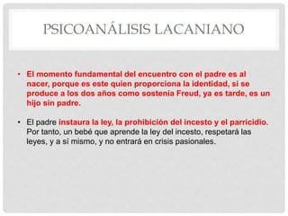 PSICOANÁLISIS LACANIANO
• El momento fundamental del encuentro con el padre es al
nacer, porque es este quien proporciona la identidad, si se
produce a los dos años como sostenía Freud, ya es tarde, es un
hijo sin padre.
• El padre instaura la ley, la prohibición del incesto y el parricidio.
Por tanto, un bebé que aprende la ley del incesto, respetará las
leyes, y a sí mismo, y no entrará en crisis pasionales.
 