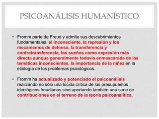 PSICOANÁLISIS HUMANÍSTICO
• Fromm parte de Freud y admite sus descubrimientos
fundamentales: el inconsciente, la represión y los
mecanismos de defensa, la transferencia y
contratransferencia, los sueños como expresión más
directa aunque generalmente todavía enmascarada de las
temáticas inconscientes, la importancia de la niñez en la
etiología de los problemas psicológicos.
• Fromm ha actualizado y potenciado el psicoanálisis
realizando no sólo una lúcida crítica de los presupuestos
ideológicos freudianos sino aportando también una serie de
contribuciones en el terreno de la teoría psicoanalítica.
 