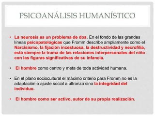 PSICOANÁLISIS HUMANÍSTICO
• La neurosis es un problema de dos. En el fondo de las grandes
líneas psicopatológicas que Fromm describe ampliamente como el
Narcisismo, la fijación incestuosa, la destructividad y necrofilia,
está siempre la trama de las relaciones interpersonales del niño
con las figuras significativas de su infancia.
• El hombre como centro y meta de toda actividad humana.
• En el plano sociocultural el máximo criterio para Fromm no es la
adaptación o ajuste social a ultranza sino la integridad del
individuo.
• El hombre como ser activo, autor de su propia realización.
 