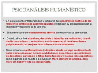 PSICOANÁLISIS HUMANÍSTICO
• En las relaciones interpersonales y familiares sus penetrantes análisis de las
relaciones simbióticas sadomasoquistas evidencian su preocupación por la
integridad y desarrollo de la persona.
• El hombre como ser esencialmente abierto al mundo y a sus semejantes.
• Cuando el hombre abandona, descuida o lateraliza su realización, cuando
dimite de sí mismo o se traiciona continuamente, el hombre enferma
psíquicamente, se enajena de sí mismo y hasta enloquece.
• Tiene entonces manifestaciones indirectas, desde un vago sentimiento de
culpa o una sensación de incomodidad poco específica o un sentimiento
de desinterés, cansancio o fatiga hasta temores y miedos más específicos
como el pánico a la muerte o a envejecer. Morir siempre es amargo, pero
morir sin haber vivido es insoportable.
 