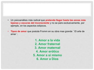 • Un psicoanálisis más radical que pretenda llegar hasta las zonas más
lejanas y oscuras del inconsciente y no se pare exclusivamente, por
ejemplo, en los aspectos edípicos.
• Tipos de amor que postula Fromm en su obra mas grande ¨ El arte de
amar ‘.
1. Amor a la vida
2. Amor fraternal
3. Amor maternal
4. Amor erótico
5. Amor a si mismo
6. Amor a Dios
 