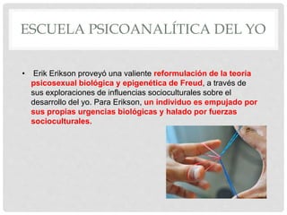 ESCUELA PSICOANALÍTICA DEL YO
• Erik Erikson proveyó una valiente reformulación de la teoría
psicosexual biológica y epigenética de Freud, a través de
sus exploraciones de influencias socioculturales sobre el
desarrollo del yo. Para Erikson, un individuo es empujado por
sus propias urgencias biológicas y halado por fuerzas
socioculturales.
 