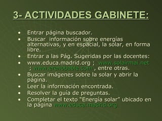 3- ACTIVIDADES GABINETE: Entrar página buscador. Buscar  información sobre energías alternativas, y en espacial, la solar, en forma libre. Entrar a las Pág. Sugeridas por las docentes: www.educa.madrid.org ;  www.solairmai.net  ;  www.erenobable.com  , entre otras. Buscar imágenes sobre la solar y abrir la página. Leer la información encontrada. Resolver la guía de preguntas. Completar el texto “Energía solar” ubicado en la página  www.educa.madrid.org 
