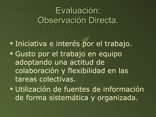 Evaluación: Observación Directa. Iniciativa e interés por el trabajo. Gusto por el trabajo en equipo adoptando una actitud de colaboración y flexibilidad en las tareas colectivas. Utilización de fuentes de información de forma sistemática y organizada.  