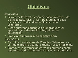 Objetivos   Generales  Favorecer la construcción de conocimientos  de  Ciencias Naturales y  las TIC S utilizando los recursos y medios disponibles de cada asignatura. Crear entornos educativos que propicien el aprendizaje y desarrollo integral de los educandos. Propiciar experiencia de socialización. Específicos  Combinar contenidos de Ciencias Naturales  con el medio informático para realizar presentaciones. Promover la interacción entre los alumnos como una manera de intercambiar ideas y experiencias. 
