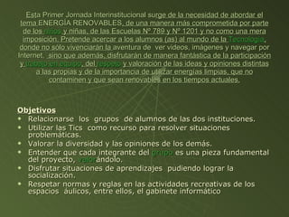 Objetivos Relacionarse  los  grupos  de alumnos de las dos instituciones. Utilizar las Tics  como recurso para resolver situaciones problemáticas. Valorar la diversidad y las opiniones de los demás. Entender que cada integrante del  grupo  es una pieza fundamental del proyecto,  valor ándolo. Disfrutar situaciones de aprendizajes  pudiendo lograr la socialización. Respetar normas y reglas en las actividades recreativas de los espacios  áulicos, entre ellos, el gabinete informático  Est a Primer Jornada Interinstitucional su rge de la necesidad de abordar el tema  ENERGÍA RENOVABLES , de una manera más comprometida por parte de los  niños  y niñas, de las Escuelas Nº 789 y Nº 1201 y no como una mera imposición. Pretende acercar a los alumnos (as) al mundo de la  Tecnología , donde no sólo vivenciarán la  aventura de  ver videos, imágenes y navegar por Internet,  sino que además, disfrutarán de manera fantástica de la participación y  trabajo en equipo , del  respeto   y valoración de las ideas y opiniones distintas a las propias y de la importancia de utilizar energías limpias, que no contaminen y que sean renovables en los tiempos actuales. 