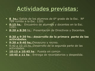 Actividades previstas: 8  hs.:   Salida de los alumnos de 6º grado de la Esc.  Nº 789 rumbo a la Esc. 1201 8:15 hs. :  Encuentro de alumnos y docentes en la Esc. 1201. 8:20 a 8:30  hs. : Presentación de Directivos y Docentes. 8:30 a  9:30 hs.:   desarrollo de la primera  parte de las actividades. 9:30 a 9:40 hs.: Desayuno y recreo. 9:40 a 10:15 hs.: Desarrollo de la segunda parte de las actividades. 10:15 a 10:45 hs .: Puesta en común 10:45 a 11 hs .: Entrega de recordatorios y despedida. 