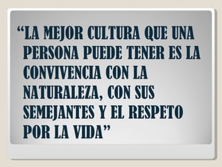 “ LA MEJOR CULTURA QUE UNA PERSONA PUEDE TENER ES LA CONVIVENCIA CON LA NATURALEZA, CON SUS SEMEJANTES Y EL RESPETO POR LA VIDA” 