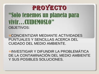 PROYECTO “ Solo tenemos un planeta para vivir…CUIDEMOSLO” OBJETIVOS: CONCIENTIZAR MEDIANTE ACTIVIDADES PUNTUALES Y SENCILLAS ACERCA DEL CUIDADO DEL MEDIO AMBIENTE. INVESTIGAR Y DIFUNDIR LA PROBLEMÁTICA DE LA CONTAMINACIÓN DEL MEDIO AMBIENTE Y SUS POSIBLES SOLUCIONES. 