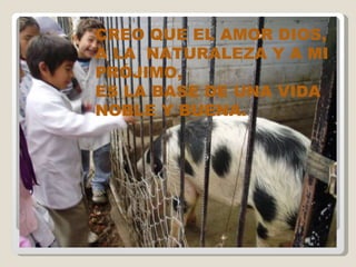 CREO QUE EL AMOR DIOS, A LA  NATURALEZA Y A MI PRÓJIMO, ES LA BASE DE UNA VIDA NOBLE Y BUENA. 