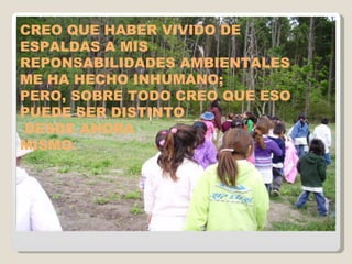 CREO QUE HABER VIVIDO DE ESPALDAS A MIS  REPONSABILIDADES AMBIENTALES  ME HA HECHO INHUMANO; PERO, SOBRE TODO CREO QUE ESO PUEDE SER DISTINTO DESDE AHORA  MISMO. 