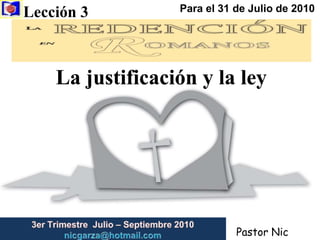Lección 3  Para el 31 de Julio de 2010 La justificación y la ley 3er Trimestre  Julio – Septiembre 2010                         nicgarza@hotmail.com Pastor Nic Garza 