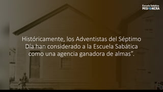 Históricamente, los Adventistas del Séptimo
Día han considerado a la Escuela Sabática
como una agencia ganadora de almas”.
 