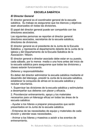 CAPACITACIÓN DE DIRIGENTES 2011

                      ESCUELA SABÁTICA
El Director General
El director general es el coordinador general de la escuela
sabática. Su trabajo es asegurarse que los blancos y objetivos
sean alcanzados en todas las divisiones.
El papel del director general puede ser compartido con los
directores asociados.
Las siguientes personas se reportan al director general:
directores asociados, secretarios de la escuela sabática,
directores de divisiones.
El director general es el presidente de la Junta de la Escuela
Sabática, y representa al departamento delante de la Junta de la
iglesia y del Departamento de la Escuela Sabática de la
Asociación / Misión.
El director general o director asociado debe estar en su puesto,
cada sábado, por lo menos media o una hora antes del inicio de
la escuela sabática para asegurarse que todas las divisiones y
clases estarán funcionando.
Deberes y responsabilidades
Es deber del director administrar la escuela sabática mediante el
desarrollo del liderazgo, presidir la Junta de la escuela sabática,
establecer la conquista de almas en la escuela sabática y
reclutar voluntarios.
1. Supervisar las divisiones de la escuela sabática y estimularlos
a desempeñar sus deberes con placer y eficacia.
2. Providenciar entrenamiento, apoyo y los materiales
necesarios para un liderazgo eficaz en todas las áreas de la
escuela sabática:
- Ayudar a los líderes a preparar presupuestos que serán
presentados en la Junta de la escuela sabática.
- Enterarse de las necesidades de equipo y materiales de cada
división y atender esas necesidades.
- Animar a los líderes y maestros a asistir a los eventos de
entrenamiento.
                  Pr. Eduardo Bailón – Distrito Misionero de Ancón
 