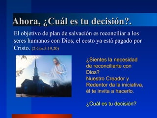 Ahora, ¿Cuál es tu decisión?.
El objetivo de plan de salvación es reconciliar a los
seres humanos con Dios, el costo ya está pagado por
Cristo. (2 Cor.5:19,20)
                             ¿Sientes la necesidad
                             de reconciliarte con
                             Dios?
                             Nuestro Creador y
                             Redentor da la iniciativa,
                             él te invita a hacerlo.

                             ¿Cuál es tu decisión?
 