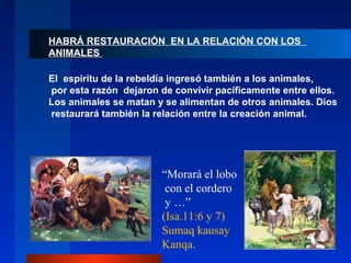 HABRÁ RESTAURACIÓN EN LA RELACIÓN CON LOS
ANIMALES

El espíritu de la rebeldía ingresó también a los animales,
por esta razón dejaron de convivir pacíficamente entre ellos.
Los animales se matan y se alimentan de otros animales. Dios
restaurará también la relación entre la creación animal.




                       “Morará el lobo
                        con el cordero
                        y …”
                       (Isa.11:6 y 7)
                       Sumaq kausay
                       Kanqa.
 