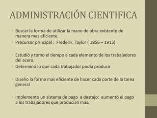 ADMINISTRACIÓN CIENTIFICA
• Buscar la forma de utilizar la mano de obra existente de
manera mas eficiente.
• Precursor principal : Frederik Taylor ( 1856 – 1915)
• Estudió y tomo el tiempo a cada elemento de los trabajadores
del acero.
• Determinó lo que cada trabajador podía producir
• Diseño la forma mas eficiente de hacer cada parte de la tarea
general
• Implemento un sistema de pago a destajo: aumentó el pago
a los trabajadores que producían más.
 